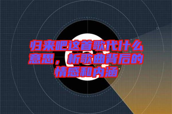 歸來吧這首歌代什么意思，析歌曲背后的情感和內涵