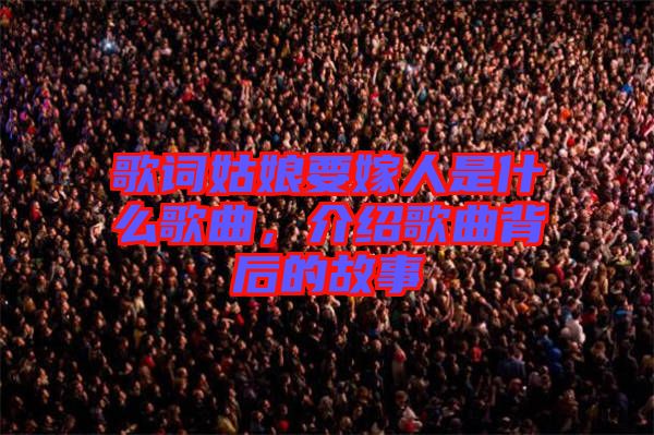 歌詞姑娘要嫁人是什么歌曲，介紹歌曲背后的故事