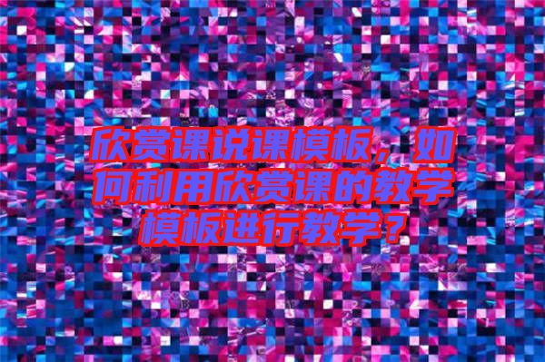 欣賞課說課模板，如何利用欣賞課的教學(xué)模板進(jìn)行教學(xué)？