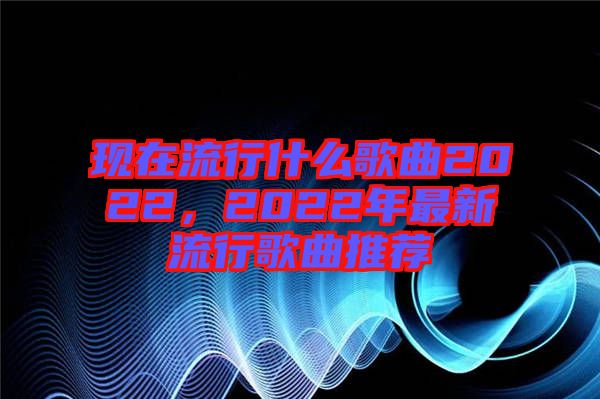 現(xiàn)在流行什么歌曲2022，2022年最新流行歌曲推薦