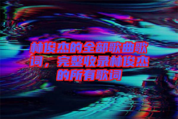 林俊杰的全部歌曲歌詞，完整收錄林俊杰的所有歌詞