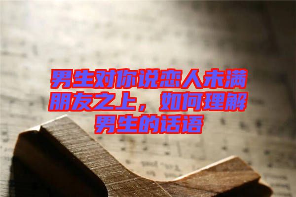 男生對(duì)你說(shuō)戀人未滿朋友之上，如何理解男生的話語(yǔ)