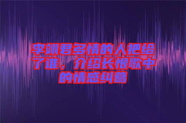 李翊君多情的人把給了誰(shuí)，介紹長(zhǎng)恨歌中的情感糾葛