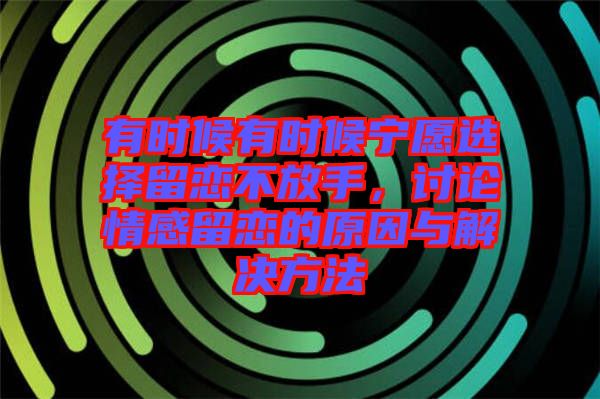 有時(shí)候有時(shí)候?qū)幵高x擇留戀不放手，討論情感留戀的原因與解決方法