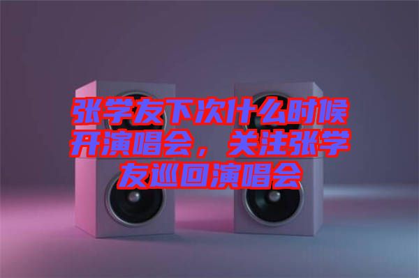 張學友下次什么時候開演唱會，關(guān)注張學友巡回演唱會