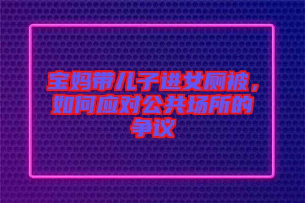 寶媽帶兒子進(jìn)女廁被，如何應(yīng)對公共場所的爭議