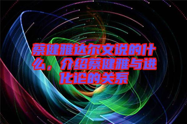 蔡健雅達(dá)爾文說的什么，介紹蔡健雅與進化論的關(guān)系