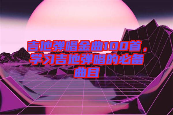 吉他彈唱金曲100首，學習吉他彈唱的必備曲目