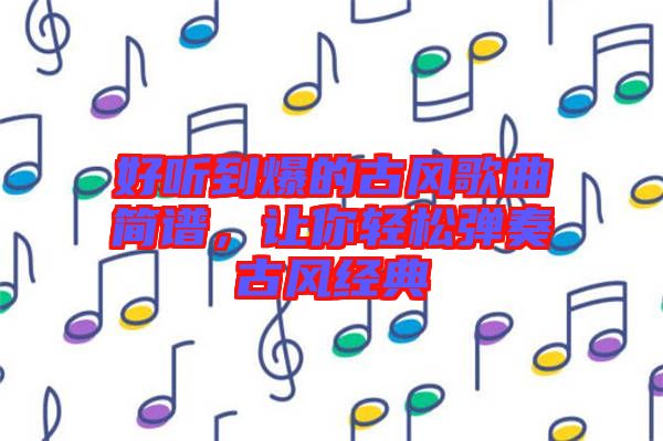 好聽到爆的古風(fēng)歌曲簡(jiǎn)譜，讓你輕松彈奏古風(fēng)經(jīng)典