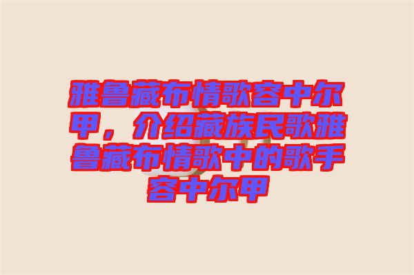 雅魯藏布情歌容中爾甲，介紹藏族民歌雅魯藏布情歌中的歌手容中爾甲