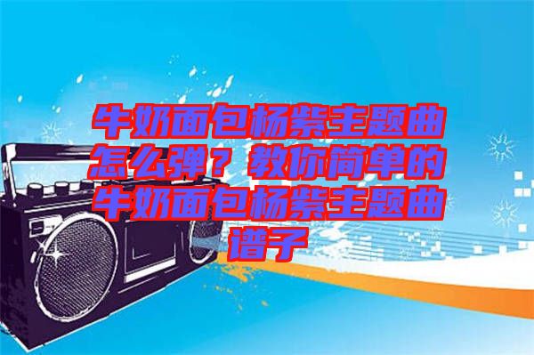 牛奶面包楊紫主題曲怎么彈？教你簡單的牛奶面包楊紫主題曲譜子