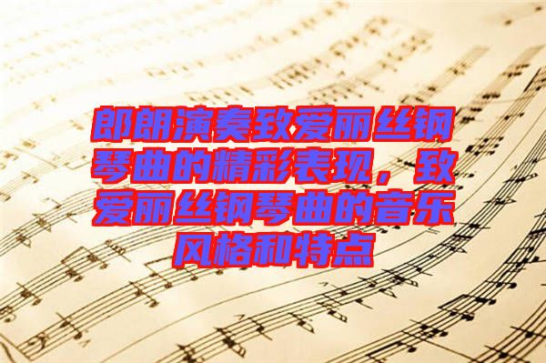 郎朗演奏致愛麗絲鋼琴曲的精彩表現(xiàn)，致愛麗絲鋼琴曲的音樂風(fēng)格和特點(diǎn)