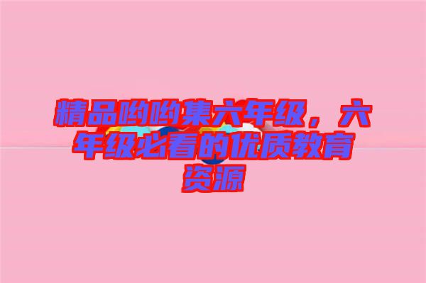 精品喲喲集六年級(jí)，六年級(jí)必看的優(yōu)質(zhì)教育資源