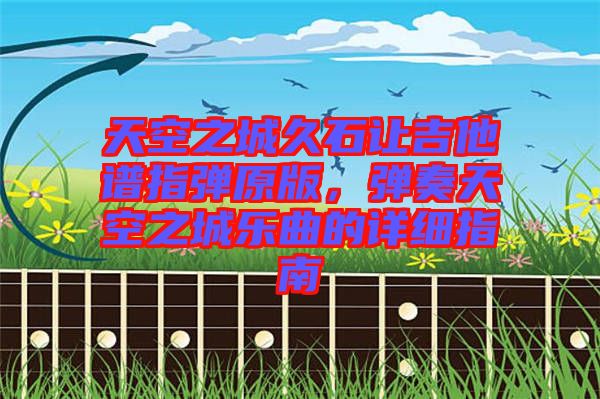 天空之城久石讓吉他譜指彈原版，彈奏天空之城樂曲的詳細指南