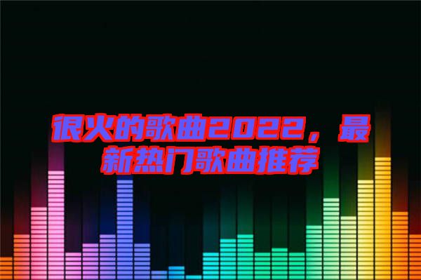 很火的歌曲2022，最新熱門歌曲推薦