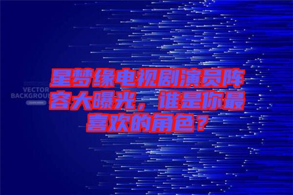 星夢緣電視劇演員陣容大曝光，誰是你最喜歡的角色？