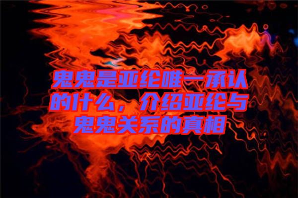 鬼鬼是亞綸唯一承認的什么，介紹亞綸與鬼鬼關(guān)系的真相