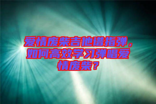 愛情廢柴吉他譜指彈，如何高效學(xué)習(xí)彈唱愛情廢柴？