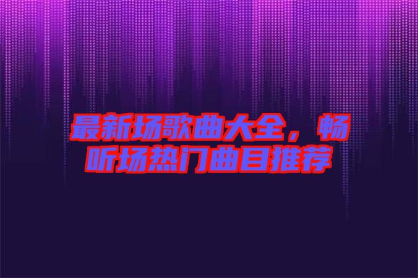 最新場歌曲大全，暢聽場熱門曲目推薦