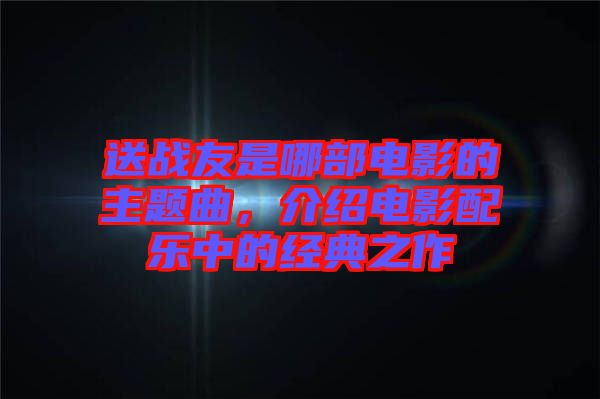 送戰(zhàn)友是哪部電影的主題曲，介紹電影配樂中的經(jīng)典之作