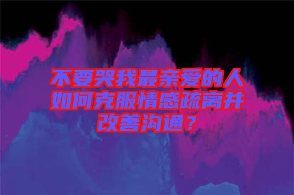 不要哭我最親愛的人如何克服情感疏離并改善溝通？