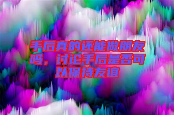 手后真的還能做朋友嗎，討論手后是否可以保持友誼