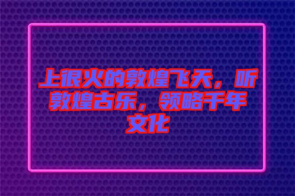 上很火的敦煌飛天，聽敦煌古樂，領(lǐng)略千年文化