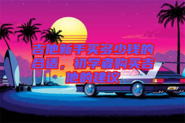 吉他新手買多少錢的合適，初學(xué)者購買吉他的建議