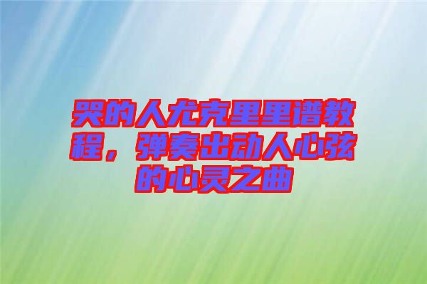 哭的人尤克里里譜教程，彈奏出動人心弦的心靈之曲