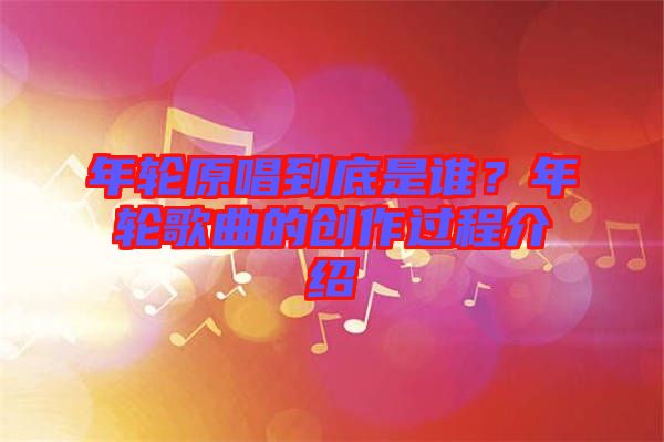 年輪原唱到底是誰(shuí)？年輪歌曲的創(chuàng)作過(guò)程介紹