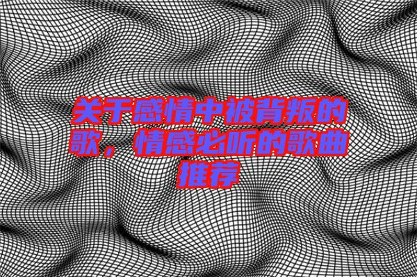 關于感情中被背叛的歌，情感必聽的歌曲推薦