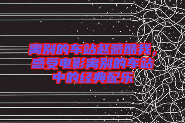 離別的車站趙薇酷我，感受電影離別的車站中的經(jīng)典配樂