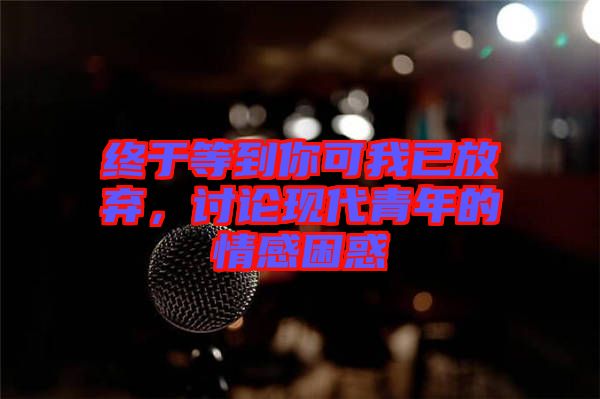 終于等到你可我已放棄，討論現(xiàn)代青年的情感困惑