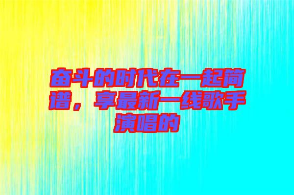 奮斗的時(shí)代在一起簡(jiǎn)譜，享最新一線歌手演唱的