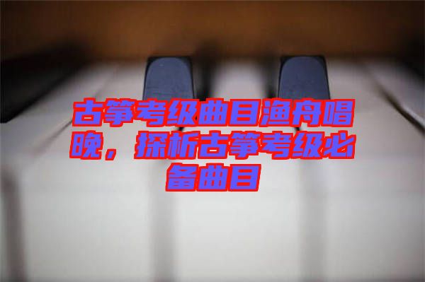 古箏考級(jí)曲目漁舟唱晚，探析古箏考級(jí)必備曲目