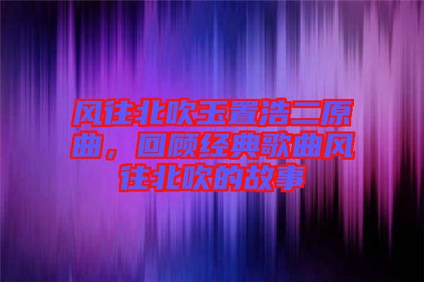 風往北吹玉置浩二原曲，回顧經典歌曲風往北吹的故事