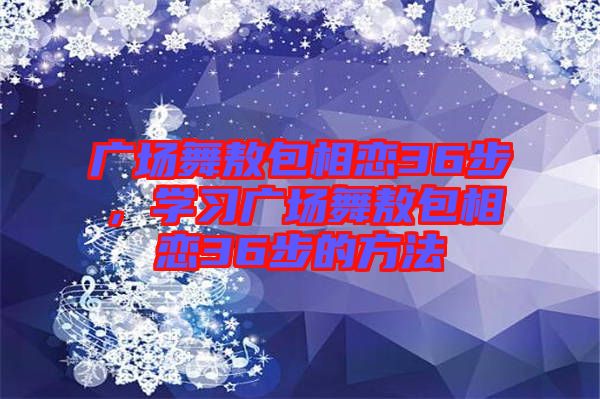 廣場(chǎng)舞敖包相戀36步，學(xué)習(xí)廣場(chǎng)舞敖包相戀36步的方法