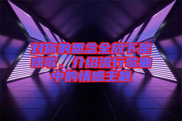 對你的思念全放下是啥歌，介紹流行歌曲中的情感主題