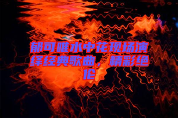 郁可唯水中花現(xiàn)場(chǎng)演繹經(jīng)典歌曲，精彩絕倫