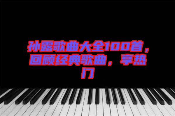 孫露歌曲大全100首，回顧經典歌曲，享熱門