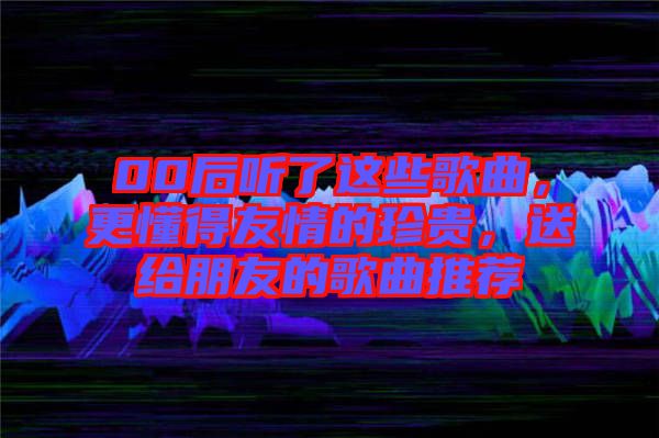 00后聽了這些歌曲，更懂得友情的珍貴，送給朋友的歌曲推薦