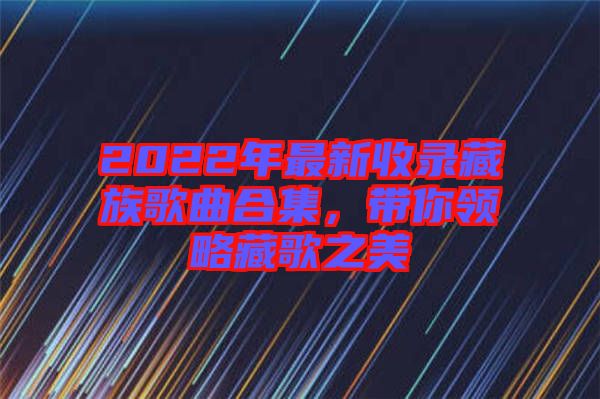 2022年最新收錄藏族歌曲合集，帶你領略藏歌之美