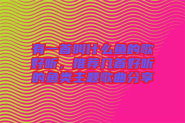 有一首叫什么魚的歌好聽，推薦幾首好聽的魚類主題歌曲分享