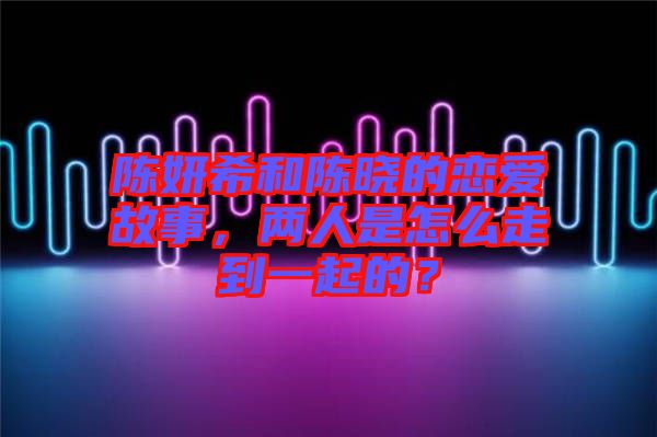 陳妍希和陳曉的戀愛故事，兩人是怎么走到一起的？