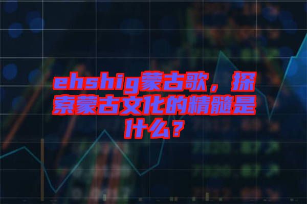 ehshig蒙古歌，探索蒙古文化的精髓是什么？