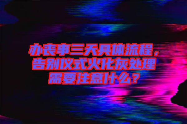 辦喪事三天具體流程，告別儀式火化灰處理需要注意什么？