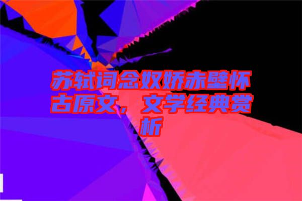 蘇軾詞念奴嬌赤壁懷古原文，文學經典賞析