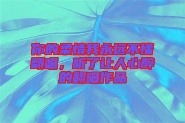 你的柔情我永遠(yuǎn)不懂翻唱，聽了讓人心醉的翻唱作品