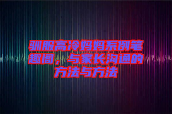 馴服高冷媽媽系例筆趣閣，與家長溝通的方法與方法