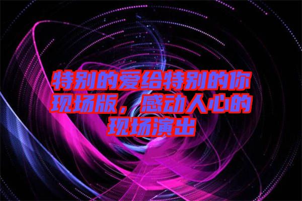 特別的愛給特別的你現(xiàn)場(chǎng)版，感動(dòng)人心的現(xiàn)場(chǎng)演出